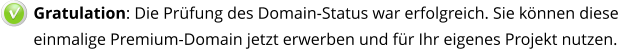 Gratulation: Die Prüfung des Domain-Status war erfolgreich. Sie können diese einmalige Premium-Domain jetzt erwerben und für Ihr eigenes Projekt nutzen.   v